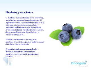 Blueberry para a Saúde
O mirtilo, mais conhecido como blueberry,
tem diversas substâncias antioxidantes. O
pigmento que dá a cor azulada (antocianina)
interfere no metabolismo das células
humanas, reduzindo a ação dos radicais
livres associados ao envelhecimento, câncer,
doenças cardíacas, mal de Alzheimer e
outras enfermidades.
Estudos mostram que os compostos
fenólicos nos mirtilos, podem inibir o câncer
do cólon e câncer de ovário.
O mirtilo pode ser consumido de
diversas maneiras, com cereais,
iogurtes, sorvetes e até mesmo nas
saladas
 