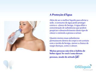A Proteção d’Água
Além de ser o melhor líquido para aliviar a
sede, o consumo de água pode proteger
contra o câncer de bexiga. A água dilui a
concentração de substâncias que podem
propiciar o desenvolvimento deste tipo de
câncer e estimula a pessoa a urinar.
Quanto menos essas substâncias
permanecem dentro do corpo e em contato
com o tecido da bexiga, menor a chance de
surgir doenças, como o câncer.
Muitas pessoas não têm o hábito de
beber água! Se você é uma dessas
pessoas, mude de atitude já!
 