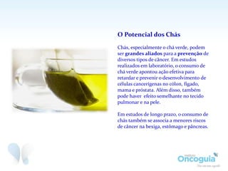 O Potencial dos Chás
Chás, especialmente o chá verde, podem
ser grandes aliados para a prevenção de
diversos tipos de câncer. Em estudos
realizados em laboratório, o consumo de
chá verde apontou ação efetiva para
retardar e prevenir o desenvolvimento de
células cancerígenas no cólon, fígado,
mama e próstata. Além disso, também
pode haver efeito semelhante no tecido
pulmonar e na pele.
Em estudos de longo prazo, o consumo de
chás também se associa a menores riscos
de câncer na bexiga, estômago e pâncreas.
 