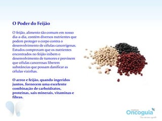 O Poder do Feijão
O feijão, alimento tão comum em nosso
dia-a-dia, contém diversos nutrientes que
podem proteger o corpo contra o
desenvolvimento de células cancerígenas.
Estudos comprovam que os nutrientes
encontrados no feijão inibem o
desenvolvimento de tumores e previnem
que células cancerosas liberem
substâncias que possam danificar as
células vizinhas.
O arroz e feijão, quando ingeridos
juntos, fornecem uma excelente
combinação de carboidratos,
proteínas, sais minerais, vitaminas e
fibras.
 