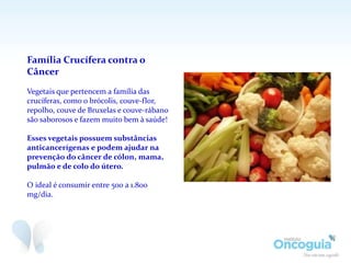 Família Crucífera contra o
Câncer
Vegetais que pertencem a família das
crucíferas, como o brócolis, couve-flor,
repolho, couve de Bruxelas e couve-rábano
são saborosos e fazem muito bem à saúde!
Esses vegetais possuem substâncias
anticancerígenas e podem ajudar na
prevenção do câncer de cólon, mama,
pulmão e de colo do útero.
O ideal é consumir entre 500 a 1.800
mg/dia.
 