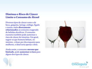 Diminua o Risco de Câncer
Limite o Consumo de Álcool
Diversos tipos de câncer como o de
boca, garganta, laringe, esôfago, fígado
e mama, estão diretamente
relacionados ao consumo exagerado
de bebidas alcoólicas. O consumo
excessivo também pode aumentar o
risco de câncer de intestino. Em geral,
sugere-se que homens bebam, no
máximo, 2 doses por dia enquanto para
mulheres, o ideal seria apenas 1 dose.
Ainda assim, o consumo mesmo que
limitado, pode aumentar o risco para
alguns dos tipos de câncer.
 