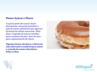Pouco Açúcar e Doces
O açúcar pode não causar câncer
diretamente, mas pode prejudicar a
ação de outras substâncias que agem na
formação de células cancerosas. Além
disso, a ingestão de açúcar contribui
para o aumento de peso, fator de risco
para o aparecimento de câncer.
Algumas frutas são doces e oferecem
uma alternativa saudável para matar
a vontade de comer chocolates,
bolos e afins.
 