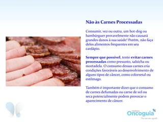 Não às Carnes Processadas
Consumir, vez ou outra, um hot-dog ou
hambúrguer provavelmente não causará
grandes danos à sua saúde! Porém, não faça
deles alimentos frequentes em seu
cardápio.
Sempre que possível, tente evitar carnes
processadas como presunto, salsicha ou
mortadela. O consumo dessas carnes cria
condições favoráveis ao desenvolvimento de
alguns tipos de câncer, como colorretal ou
estômago.
Também é importante dizer que o consumo
de carnes defumadas ou carne de sol ou
seca potencialmente podem provocar o
aparecimento de câncer.
 