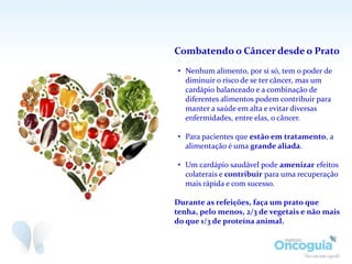 Combatendo o Câncer desde o Prato
• Nenhum alimento, por si só, tem o poder de
diminuir o risco de se ter câncer, mas um
cardápio balanceado e a combinação de
diferentes alimentos podem contribuir para
manter a saúde em alta e evitar diversas
enfermidades, entre elas, o câncer.
• Para pacientes que estão em tratamento, a
alimentação é uma grande aliada.
• Um cardápio saudável pode amenizar efeitos
colaterais e contribuir para uma recuperação
mais rápida e com sucesso.
Durante as refeições, faça um prato que
tenha, pelo menos, 2/3 de vegetais e não mais
do que 1/3 de proteína animal.
 