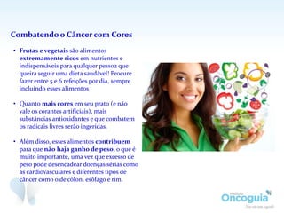 Combatendo o Câncer com Cores
• Frutas e vegetais são alimentos
extremamente ricos em nutrientes e
indispensáveis para qualquer pessoa que
queira seguir uma dieta saudável! Procure
fazer entre 5 e 6 refeições por dia, sempre
incluindo esses alimentos
• Quanto mais cores em seu prato (e não
vale os corantes artificiais), mais
substâncias antioxidantes e que combatem
os radicais livres serão ingeridas.
• Além disso, esses alimentos contribuem
para que não haja ganho de peso, o que é
muito importante, uma vez que excesso de
peso pode desencadear doenças sérias como
as cardiovasculares e diferentes tipos de
câncer como o de cólon, esôfago e rim.
 