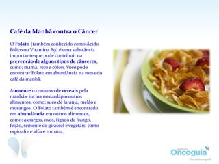 Café da Manhã contra o Câncer
O Folato (também conhecido como Ácido
Fólico ou Vitamina B9) é uma substância
importante que pode contribuir na
prevenção de alguns tipos de cânceres,
como: mama, reto e cólon. Você pode
encontrar Folato em abundância na mesa do
café da manhã.
Aumente o consumo de cereais pela
manhã e inclua no cardápio outros
alimentos, como: suco de laranja, melão e
morangos. O Folato também é encontrado
em abundância em outros alimentos,
como: aspargos, ovos, fígado de frango,
feijão, semente de girassol e vegetais como
espinafre e alface romana.
 