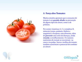A Força dos Tomates
Muitos estudos apontam que o consumo de
tomate é um grande aliado na prevenção
de alguns tipos de câncer, como o de
próstata.
Por conter vitaminas A, C e complexo B,
minerais (como, potássio, fósforo e
magnésio) e licopeno, esse alimento, além
de prevenir uma série de doenças, ainda
retarda o envelhecimento. Os maiores
nutrientes do tomate se encontram na
casca e na polpa. Sucos e molhos de tomate
também aumentam o potencial de combate
ao câncer.
 