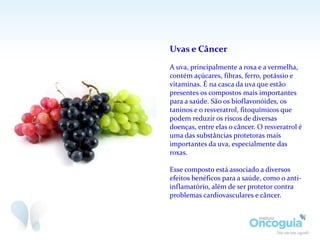 Uvas e Câncer
A uva, principalmente a roxa e a vermelha,
contém açúcares, fibras, ferro, potássio e
vitaminas. É na casca da uva que estão
presentes os compostos mais importantes
para a saúde. São os bioflavonóides, os
taninos e o resveratrol, fitoquímicos que
podem reduzir os riscos de diversas
doenças, entre elas o câncer. O resveratrol é
uma das substâncias protetoras mais
importantes da uva, especialmente das
roxas.
Esse composto está associado a diversos
efeitos benéficos para a saúde, como o anti-
inflamatório, além de ser protetor contra
problemas cardiovasculares e câncer.
 