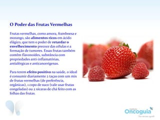 O Poder das Frutas Vermelhas
Frutas vermelhas, como amora, framboesa e
morango, são alimentos ricos em ácido
elágico, que tem o poder de retardar o
envelhecimento precoce das células e a
formação de tumores. Essas frutas também
contêm flavonoides, substância com
propriedades anti-inflamatórias,
antialérgicas e anticancerígenas.
Para terem efeito positivo na saúde, o ideal
é consumir diariamente 2 taças com um mix
de frutas vermelhas (de preferência,
orgânicas), 1 copo de suco (vale usar frutas
congeladas) ou 2 xícaras de chá feito com as
folhas das frutas.
 