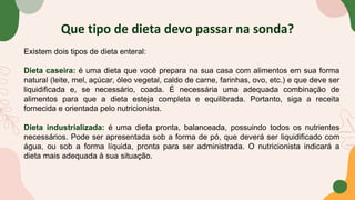 Que tipo de dieta devo passar na sonda?
Existem dois tipos de dieta enteral:
Dieta caseira: é uma dieta que você prepara na sua casa com alimentos em sua forma
natural (leite, mel, açúcar, óleo vegetal, caldo de carne, farinhas, ovo, etc.) e que deve ser
liquidificada e, se necessário, coada. É necessária uma adequada combinação de
alimentos para que a dieta esteja completa e equilibrada. Portanto, siga a receita
fornecida e orientada pelo nutricionista.
Dieta industrializada: é uma dieta pronta, balanceada, possuindo todos os nutrientes
necessários. Pode ser apresentada sob a forma de pó, que deverá ser liquidificado com
água, ou sob a forma líquida, pronta para ser administrada. O nutricionista indicará a
dieta mais adequada à sua situação.
 