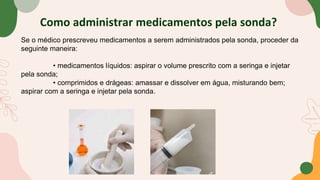 Como administrar medicamentos pela sonda?
Se o médico prescreveu medicamentos a serem administrados pela sonda, proceder da
seguinte maneira:
• medicamentos líquidos: aspirar o volume prescrito com a seringa e injetar
pela sonda;
• comprimidos e drágeas: amassar e dissolver em água, misturando bem;
aspirar com a seringa e injetar pela sonda.
 
