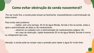 Como evitar obstrução da sonda nasoenteral?
Por ser muito fina, a sonda pode entupir-se facilmente, impossibilitando a administração da
dieta enteral.
Para evitar este problema:
- injetar, com uma seringa, 40 ml de água filtrada, fervida e fria na sonda, antes e
após a administração da dieta ou de medicamento;
- observar os cuidados com a administração de medicamentos (página 18);
- em caso de obstrução, injetar lentamente 20 ml de água filtrada, fervida e morna
ou refrigerante tipo cola.
Atenção: a sonda pode se romper caso a pressão para injetar a água for muito forte .
 