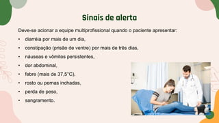 Sinais de alerta
Deve-se acionar a equipe multiprofissional quando o paciente apresentar:
• diarréia por mais de um dia,
• constipação (prisão de ventre) por mais de três dias,
• náuseas e vômitos persistentes,
• dor abdominal,
• febre (mais de 37,5°C),
• rosto ou pernas inchadas,
• perda de peso,
• sangramento.
 