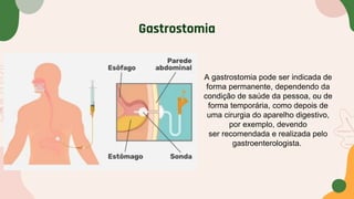 Gastrostomia
A gastrostomia pode ser indicada de
forma permanente, dependendo da
condição de saúde da pessoa, ou de
forma temporária, como depois de
uma cirurgia do aparelho digestivo,
por exemplo, devendo
ser recomendada e realizada pelo
gastroenterologista.
 