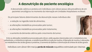 A desnutrição do paciente oncológico
A desnutrição calórica e proteica em indivíduos com câncer possui alta prevalência de em
pacientes oncológicos no momento da internação em Unidades Hospitalares no Brasil.
Os principais fatores determinantes da desnutrição nesses indivíduos são:
• a redução na ingestão total de alimentos;
• as alterações metabólicas provocadas pelo tumor;
• as alterações metabólicas provocadas pelo tratamento;
• o aumento da demanda calórica pelo crescimento do tumor;
Entre as alterações metabólicas provocadas pelo câncer, estão aquelas relacionadas com o metabolismo dos
carboidratos, a intolerância à glicose, a resistência periférica à ação da insulina, à liberação de insulina, à alterações
no metabolismo dos ácidos graxos e proteínas, à aumento da lipólise e à diminuição da síntese de ácidos graxos.
Indivíduos com câncer têm maciça perda de músculo esquelético estimulado por citocinas.
 