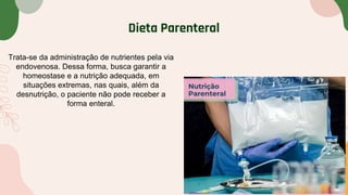 Dieta Parenteral
Trata-se da administração de nutrientes pela via
endovenosa. Dessa forma, busca garantir a
homeostase e a nutrição adequada, em
situações extremas, nas quais, além da
desnutrição, o paciente não pode receber a
forma enteral.
 
