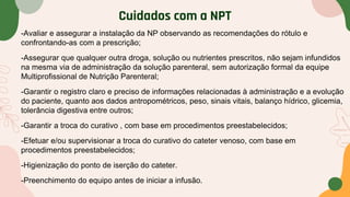 Cuidados com a NPT
-Avaliar e assegurar a instalação da NP observando as recomendações do rótulo e
confrontando-as com a prescrição;
-Assegurar que qualquer outra droga, solução ou nutrientes prescritos, não sejam infundidos
na mesma via de administração da solução parenteral, sem autorização formal da equipe
Multiprofissional de Nutrição Parenteral;
-Garantir o registro claro e preciso de informações relacionadas à administração e a evolução
do paciente, quanto aos dados antropométricos, peso, sinais vitais, balanço hídrico, glicemia,
tolerância digestiva entre outros;
-Garantir a troca do curativo , com base em procedimentos preestabelecidos;
-Efetuar e/ou supervisionar a troca do curativo do cateter venoso, com base em
procedimentos preestabelecidos;
-Higienização do ponto de iserção do cateter.
-Preenchimento do equipo antes de iniciar a infusão.
 