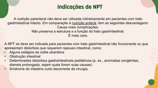 Indicações de NPT
A nutrição parenteral não deve ser utilizada rotineiramente em pacientes com trato
gastrintestinal intacto. Em comparação à nutrição enteral, tem as seguintes desvantagens:
Causa mais complicações.
Não preserva a estrutura e a função do trato gastrintestinal.
É mais cara.
A NPT só deve ser indicada para pacientes com trato gastrintestinal não funcionante ou que
apresentam distúrbios que requerem repouso intestinal, como:
• Alguns estágios da colite ulcerativa
• Obstrução intestinal
• Determinados distúrbios gastrointestinais pediátricos (p. ex., anomalias congênitas,
diarreia prolongada, sejam quais forem suas causas)
• Síndrome do intestino curto decorrente de cirurgia.
 