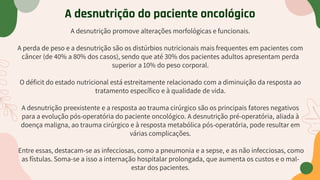 A desnutrição promove alterações morfológicas e funcionais.
A perda de peso e a desnutrição são os distúrbios nutricionais mais frequentes em pacientes com
câncer (de 40% a 80% dos casos), sendo que até 30% dos pacientes adultos apresentam perda
superior a 10% do peso corporal.
O déficit do estado nutricional está estreitamente relacionado com a diminuição da resposta ao
tratamento específico e à qualidade de vida.
A desnutrição preexistente e a resposta ao trauma cirúrgico são os principais fatores negativos
para a evolução pós-operatória do paciente oncológico. A desnutrição pré-operatória, aliada à
doença maligna, ao trauma cirúrgico e à resposta metabólica pós-operatória, pode resultar em
várias complicações.
Entre essas, destacam-se as infecciosas, como a pneumonia e a sepse, e as não infecciosas, como
as fístulas. Soma-se a isso a internação hospitalar prolongada, que aumenta os custos e o mal-
estar dos pacientes.
A desnutrição do paciente oncológico
 