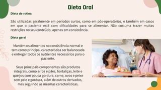 Dieta Oral
Dieta de rotina
São utilizadas geralmente em períodos curtos, como em pós-operatórios, e também em casos
em que o paciente está com dificuldades para se alimentar. Não costuma trazer muitas
restrições no seu conteúdo, apenas em consistência.
Dieta geral
Mantém os alimentos na consistência normal e
tem como principal característica ser balanceada
e entregar todos os nutrientes necessários para o
paciente.
Seus principais componentes são produtos
integrais, como arroz e pães, hortaliças, leite e
queijos com pouca gordura, carne, ovos e peixe
sem pele e gordura, além de outros derivados,
mas seguindo as mesmas características.
 