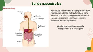 Sonda nasogástrica
O principal objetivo da sonda
nasogástrica é a drenagem.
As sondas nasoenteral e nasogástrica são
importantes, dentre outras funções, para
pessoas que não conseguem se alimentar,
ou que necessitam que líquidos sejam
drenados de seu organismo.
 