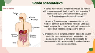 Sonda nasoentérica
A sonda nasoenteral é inserida através da narina
até o estômago ou intestino. Após sua inserção, é
necessário fazer um exame de raio X para
verificação do posicionamento correto.
A sonda é passada por um enfermeiro ou um
médico, com um guia metálico flexível. Este guia
deverá ser guardado para ser utilizado novamente,
caso seja necessário repassar a sonda.
O procedimento é simples, indolor, podendo causar
uma discreta náusea ou um desconforto na
garganta ou nariz. O tempo de utilização da
mesma sonda é indeterminado, ficando a troca a
critério do enfermeiro.
 