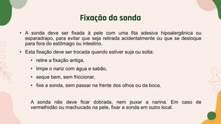 Fixação da sonda
• A sonda deve ser fixada à pele com uma fita adesiva hipoalergênica ou
esparadrapo, para evitar que seja retirada acidentalmente ou que se desloque
para fora do estômago ou intestino.
• Esta fixação deve ser trocada quando estiver suja ou solta:
• retire a fixação antiga,
• limpe o nariz com água e sabão,
• seque bem, sem friccionar,
• fixe a sonda, sem passar na frente dos olhos ou da boca.
A sonda não deve ficar dobrada, nem puxar a narina. Em caso de
vermelhidão ou machucado na pele, fixar a sonda em outro local.
 