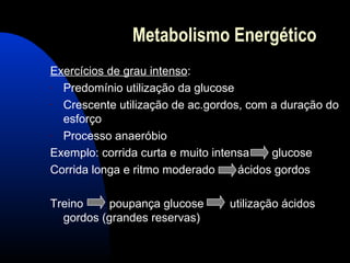 Metabolismo Energético
Exercícios de grau intenso:
- Predomínio utilização da glucose
- Crescente utilização de ac.gordos, com a duração do
  esforço
- Processo anaeróbio
Exemplo: corrida curta e muito intensa    glucose
Corrida longa e ritmo moderado      ácidos gordos

Treino    poupança glucose      utilização ácidos
  gordos (grandes reservas)
 