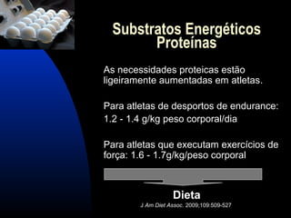 Substratos Energéticos
       Proteínas
As necessidades proteicas estão
ligeiramente aumentadas em atletas.

Para atletas de desportos de endurance:
1.2 - 1.4 g/kg peso corporal/dia

Para atletas que executam exercícios de
força: 1.6 - 1.7g/kg/peso corporal



                   Dieta
        J Am Diet Assoc. 2009;109:509-527
 