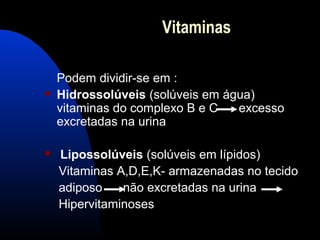 Vitaminas

    Podem dividir-se em :
   Hidrossolúveis (solúveis em água)
    vitaminas do complexo B e C   excesso
    excretadas na urina

   Lipossolúveis (solúveis em lípidos)
    Vitaminas A,D,E,K- armazenadas no tecido
    adiposo    não excretadas na urina
    Hipervitaminoses
 