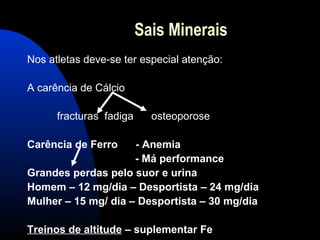Sais Minerais
Nos atletas deve-se ter especial atenção:

A carência de Cálcio

      fracturas fadiga     osteoporose

Carência de Ferro    - Anemia
                     - Má performance
Grandes perdas pelo suor e urina
Homem – 12 mg/dia – Desportista – 24 mg/dia
Mulher – 15 mg/ dia – Desportista – 30 mg/dia

Treinos de altitude – suplementar Fe
 