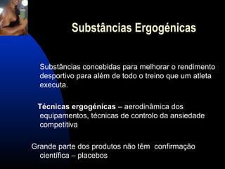 Substâncias Ergogénicas

  Substâncias concebidas para melhorar o rendimento
  desportivo para além de todo o treino que um atleta
  executa.

 Técnicas ergogénicas – aerodinâmica dos
 equipamentos, técnicas de controlo da ansiedade
 competitiva

Grande parte dos produtos não têm confirmação
  científica – placebos
 