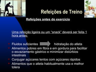 Refeições de Treino
              Refeições antes do exercício


    Uma refeição ligeira ou um “snack” deverá ser feita 1
    hora antes:

   Fluidos suficientes           hidratação do atleta
   Alimentos pobres em fibra e em gordura para facilitar
    o esvaziamento gástrico e minimizar distúrbios
    intestinais
   Conjugar açúcares lentos com açúcares rápidos
   Alimentos que o atleta habitualmente usa e melhor
    tolera
 
