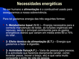 Necessidades energéticas
No ser humano a alimentação é o combustível usado para
assegurarmos a nossa sobrevivência.

Para tal gastamos energia das três seguintes formas:

   1- Metabolismo basal (M.B.) – Energia necessária para a
    correcta manutenção de todas as funções orgânicas em
    repouso, sendo o principal contribuinte para os gastos
    energéticos diários que variam em média entre 60 a 75%
    do total .

   2- Efeito térmico da alimentação (E.T.) – Energia que
    gastamos a fazer a digestão.

   3- Actividade física(A.F.) – Varia de pessoa para pessoa.
    É a actividade que fazemos diariamente (andar, correr,
    levantar pesos, mover o braço, etc) e que varia muito
    consoante o estilo de vida da pessoa.
 