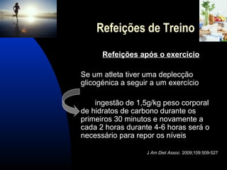 Refeições de Treino
      Refeições após o exercício

Se um atleta tiver uma deplecção
glicogénica a seguir a um exercício

    ingestão de 1,5g/kg peso corporal
de hidratos de carbono durante os
primeiros 30 minutos e novamente a
cada 2 horas durante 4-6 horas será o
necessário para repor os níveis

                   J Am Diet Assoc. 2009;109:509-527
 