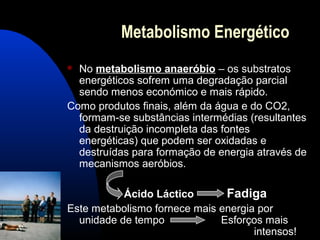Metabolismo Energético
 No metabolismo anaeróbio – os substratos
  energéticos sofrem uma degradação parcial
  sendo menos económico e mais rápido.
Como produtos finais, além da água e do CO2,
  formam-se substâncias intermédias (resultantes
  da destruição incompleta das fontes
  energéticas) que podem ser oxidadas e
  destruídas para formação de energia através de
  mecanismos aeróbios.

           Ácido Láctico       Fadiga
Este metabolismo fornece mais energia por
  unidade de tempo            Esforços mais
                                     intensos!
 