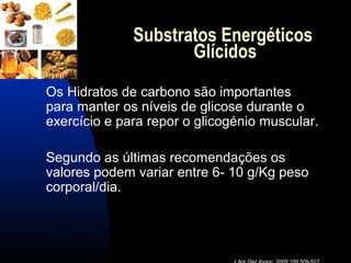 Substratos Energéticos
                     Glícidos
Os Hidratos de carbono são importantes
para manter os níveis de glicose durante o
exercício e para repor o glicogénio muscular.

Segundo as últimas recomendações os
valores podem variar entre 6- 10 g/Kg peso
corporal/dia.
 
