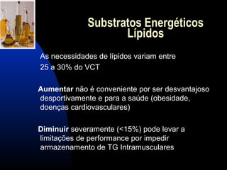 Substratos Energéticos
                    Lípidos
As necessidades de lípidos variam entre
25 a 30% do VCT

Aumentar não é conveniente por ser desvantajoso
desportivamente e para a saúde (obesidade,
doenças cardiovasculares)

Diminuir severamente (<15%) pode levar a
limitações de performance por impedir
armazenamento de TG Intramusculares
 