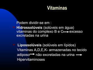 Vitaminas

    Podem dividir-se em :
   Hidrossolúveis (solúveis em água)
    vitaminas do complexo B e C   excesso
    excretadas na urina

   Lipossolúveis (solúveis em lípidos)
    Vitaminas A,D,E,K- armazenadas no tecido
    adiposo    não excretadas na urina
    Hipervitaminoses
 