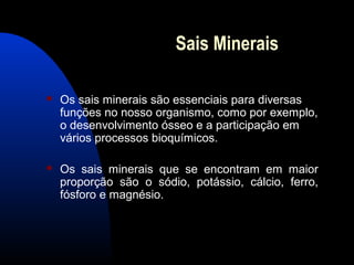 Sais Minerais

   Os sais minerais são essenciais para diversas
    funções no nosso organismo, como por exemplo,
    o desenvolvimento ósseo e a participação em
    vários processos bioquímicos.

   Os sais minerais que se encontram em maior
    proporção são o sódio, potássio, cálcio, ferro,
    fósforo e magnésio.
 