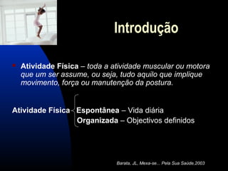 Introdução

   Atividade Física – toda a atividade muscular ou motora
    que um ser assume, ou seja, tudo aquilo que implique
    movimento, força ou manutenção da postura.


Atividade Física Espontânea – Vida diária
                 Organizada – Objectivos definidos




                               Barata, JL, Mexa-se... Pela Sua Saúde,2003
 