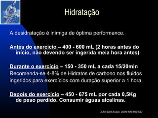 Hidratação

A desidratação é inimiga de óptima performance.

Antes do exercício – 400 - 600 mL (2 horas antes do
  início, não devendo ser ingerida meia hora antes)

Durante o exercício – 150 - 350 mL a cada 15/20min
Recomenda-se 4-8% de Hidratos de carbono nos fluidos
ingeridos para exercícios com duração superior a 1 hora.

Depois do exercício – 450 - 675 mL por cada 0,5Kg
  de peso perdido. Consumir águas alcalinas.

                                      J Am Diet Assoc. 2009;109:509-527
 