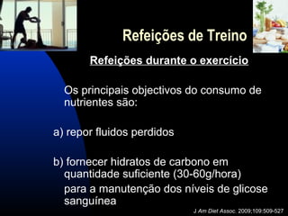 Refeições de Treino
       Refeições durante o exercício

  Os principais objectivos do consumo de
  nutrientes são:

a) repor fluidos perdidos

b) fornecer hidratos de carbono em
  quantidade suficiente (30-60g/hora)
  para a manutenção dos níveis de glicose
  sanguínea
                            J Am Diet Assoc. 2009;109:509-527
 