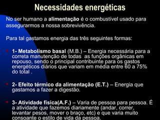Necessidades energéticas
No ser humano a alimentação é o combustível usado para
assegurarmos a nossa sobrevivência.

Para tal gastamos energia das três seguintes formas:

   1- Metabolismo basal (M.B.) – Energia necessária para a
    correta manutenção de todas as funções orgânicas em
    repouso, sendo o principal contribuinte para os gastos
    energéticos diários que variam em média entre 60 a 75%
    do total .

   2- Efeito térmico da alimentação (E.T.) – Energia que
    gastamos a fazer a digestão.

   3- Atividade física(A.F.) – Varia de pessoa para pessoa. É
    a atividade que fazemos diariamente (andar, correr,
    levantar pesos, mover o braço, etc) e que varia muito
    consoante o estilo de vida da pessoa.
 