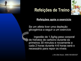Refeições de Treino
      Refeições após o exercício

Se um atleta tiver uma depleção
glicogénica a seguir a um exercício

    ingestão de 1,5g/kg peso corporal
de hidratos de carbono durante os
primeiros 30 minutos e novamente a
cada 2 horas durante 4-6 horas será o
necessário para repor os níveis

                   J Am Diet Assoc. 2009;109:509-527
 