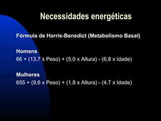 Necessidades energéticas

Fórmula de Harris-Benedict (Metabolismo Basal)

Homens
66 + (13,7 x Peso) + (5,0 x Altura) - (6,8 x Idade)

Mulheres
655 + (9,6 x Peso) + (1,8 x Altura) - (4,7 x Idade)
 