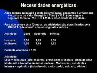 Necessidades energéticas
Após termos calculado o metabolismo basal, passamos à 2º fase que
  é o cálculo do Valor Energético Total ( V.E.T. ) que segue a
  seguinte fórmula : V.E.T. = T.M.B. x Coeficiente de atividade .

Para que se use esta fórmula , as atividades são classificadas pela
  OMS/FAO de acordo com os seguintes índices :

Atividade      Leve    Moderada     Intensa

Homens         1,55     1,78        2,10
Mulheres       1,56     1,64        1,82

Paciente acamado = 1,27

Atividade
Leve = executivo , professores , profissionais liberais , dona de casa
Moderada = trabalho em indústria leve , Motoristas , estudantes .
Intensa = agricultor (trabalho não motorizado), soldado, atletas .
 
