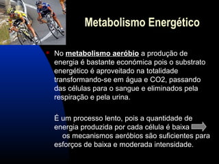 Metabolismo Energético

   No metabolismo aeróbio a produção de
    energia é bastante económica pois o substrato
    energético é aproveitado na totalidade
    transformando-se em água e CO2, passando
    das células para o sangue e eliminados pela
    respiração e pela urina.

    É um processo lento, pois a quantidade de
    energia produzida por cada célula é baixa
      os mecanismos aeróbios são suficientes para
    esforços de baixa e moderada intensidade.
 