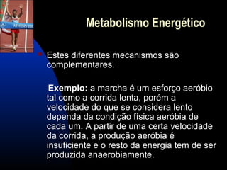 Metabolismo Energético

   Estes diferentes mecanismos são
    complementares.

     Exemplo: a marcha é um esforço aeróbio
    tal como a corrida lenta, porém a
    velocidade do que se considera lento
    dependa da condição física aeróbia de
    cada um. A partir de uma certa velocidade
    da corrida, a produção aeróbia é
    insuficiente e o resto da energia tem de ser
    produzida anaerobiamente.
 